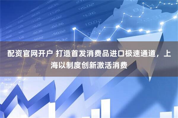 配资官网开户 打造首发消费品进口极速通道，上海以制度创新激活消费