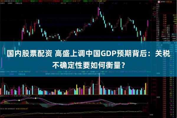 国内股票配资 高盛上调中国GDP预期背后：关税不确定性要如何衡量？