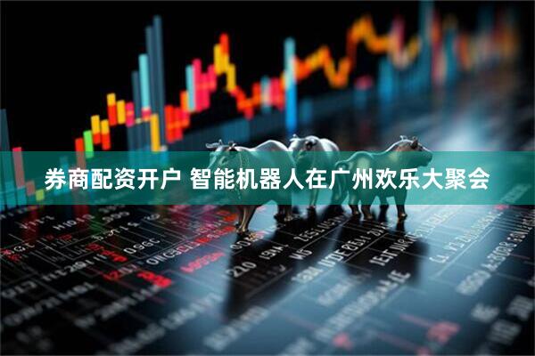 券商配资开户 智能机器人在广州欢乐大聚会