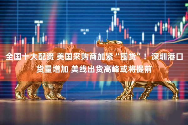 全国十大配资 美国采购商加紧“囤货”！深圳港口货量增加 美线出货高峰或将提前