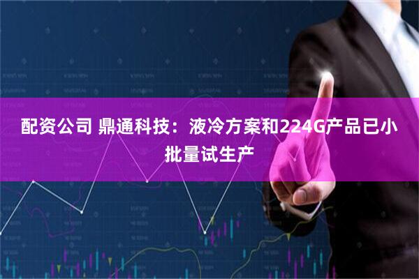 配资公司 鼎通科技：液冷方案和224G产品已小批量试生产