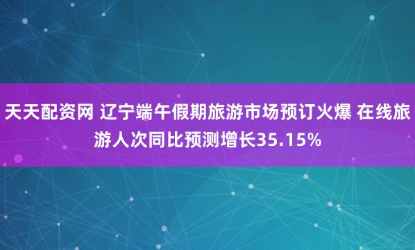 天天配资网 辽宁端午假期旅游市场预订火爆 在线旅游人次同比预测增长35.15%