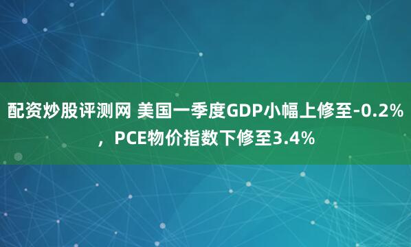 配资炒股评测网 美国一季度GDP小幅上修至-0.2%，PCE物价指数下修至3.4%