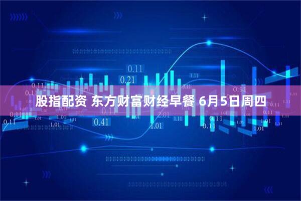 股指配资 东方财富财经早餐 6月5日周四