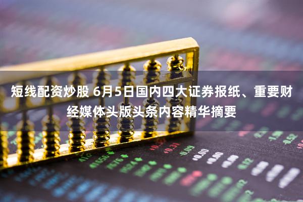 短线配资炒股 6月5日国内四大证券报纸、重要财经媒体头版头条内容精华摘要