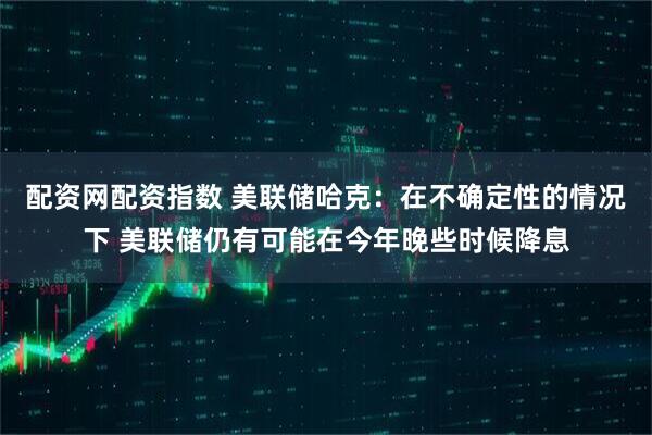 配资网配资指数 美联储哈克：在不确定性的情况下 美联储仍有可能在今年晚些时候降息