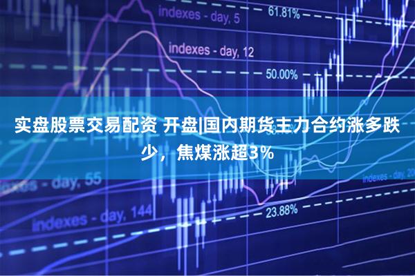 实盘股票交易配资 开盘|国内期货主力合约涨多跌少,焦煤涨超3%