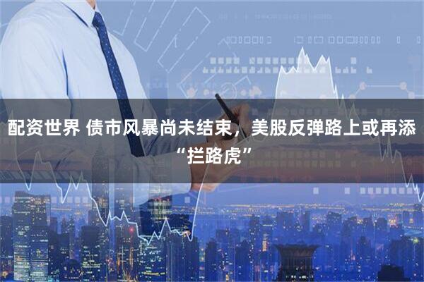 配资世界 债市风暴尚未结束，美股反弹路上或再添“拦路虎”