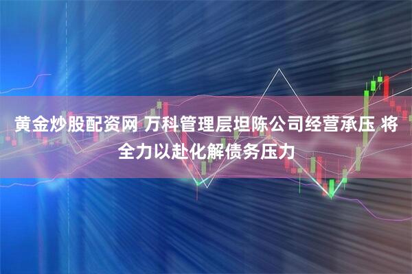 黄金炒股配资网 万科管理层坦陈公司经营承压 将全力以赴化解债务压力