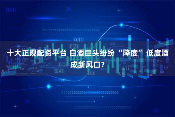 十大正规配资平台 白酒巨头纷纷 “降度” 低度酒成新风口?