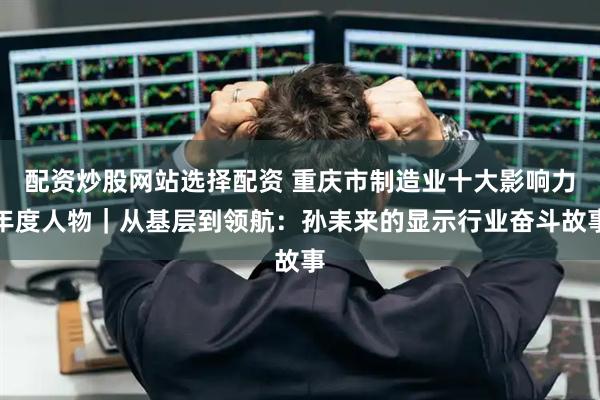 配资炒股网站选择配资 重庆市制造业十大影响力年度人物｜从基层到领航：孙耒来的显示行业奋斗故事