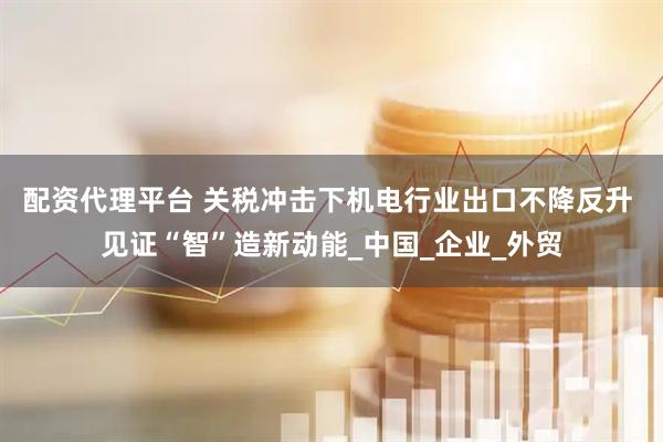 配资代理平台 关税冲击下机电行业出口不降反升 见证“智”造新动能_中国_企业_外贸