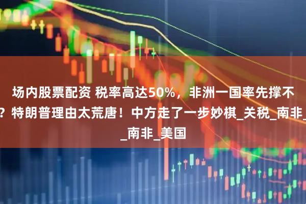 场内股票配资 税率高达50%,非洲一国率先撑不住了?特朗普理由太荒唐!中方走了一步妙棋_关税_南非_美国