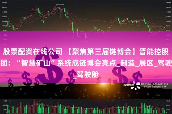 股票配资在线公司 【聚焦第三届链博会】晋能控股集团:“智慧矿山”系统成链博会亮点_制造_展区_驾驶舱