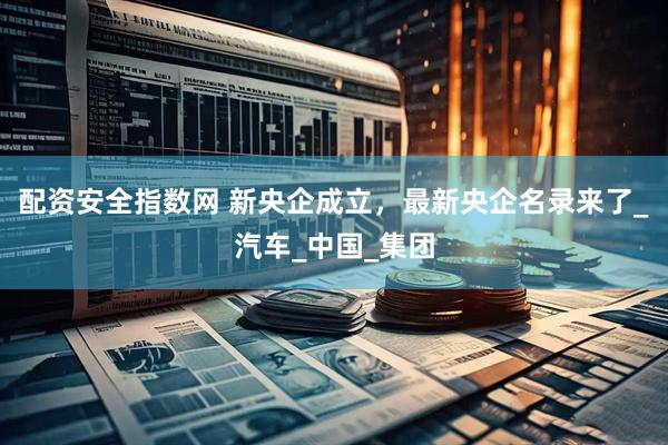 配资安全指数网 新央企成立，最新央企名录来了_汽车_中国_集团