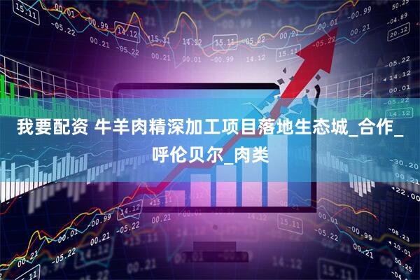 我要配资 牛羊肉精深加工项目落地生态城_合作_呼伦贝尔_肉类
