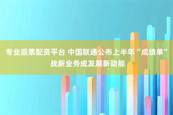 专业股票配资平台 中国联通公布上半年“成绩单” 战新业务成发展新动能