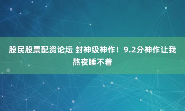 股民股票配资论坛 封神级神作！9.2分神作让我熬夜睡不着