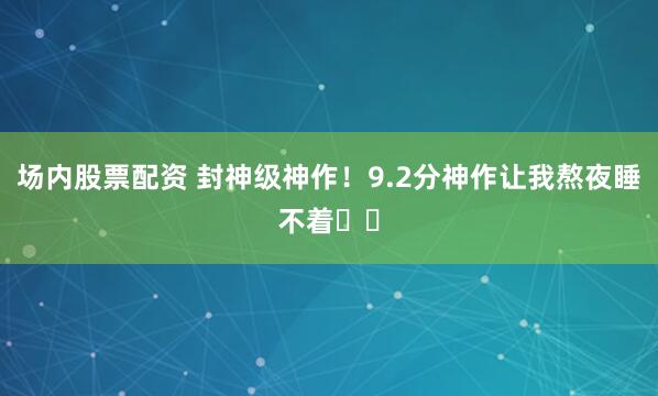 场内股票配资 封神级神作！9.2分神作让我熬夜睡不着❗️