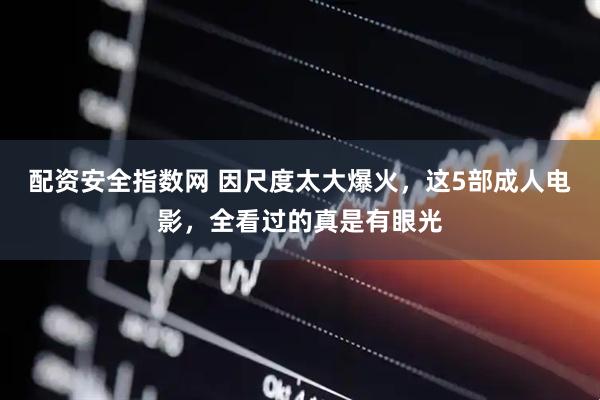 配资安全指数网 因尺度太大爆火，这5部成人电影，全看过的真是有眼光