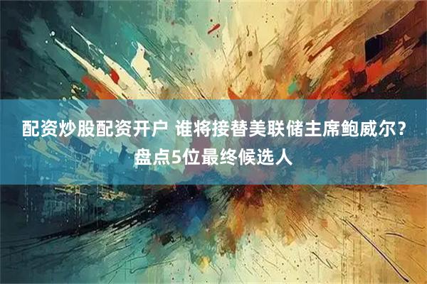 配资炒股配资开户 谁将接替美联储主席鲍威尔？盘点5位最终候选人