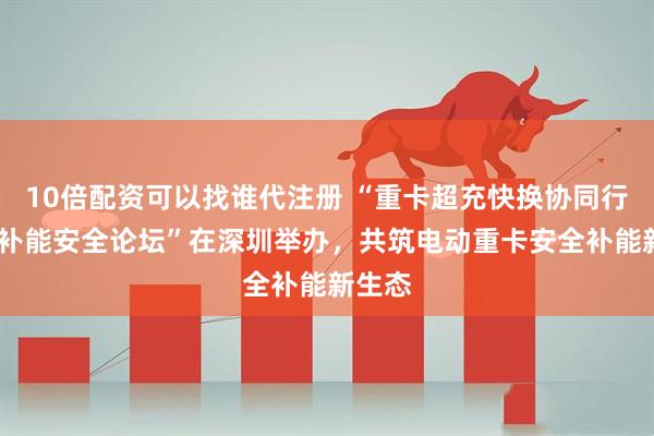 10倍配资可以找谁代注册 “重卡超充快换协同行动——补能安全论坛”在深圳举办，共筑电动重卡安全补能新生态