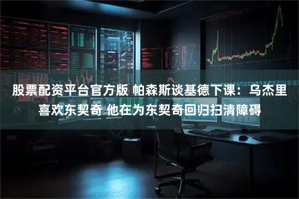 股票配资平台官方版 帕森斯谈基德下课：乌杰里喜欢东契奇 他在为东契奇回归扫清障碍